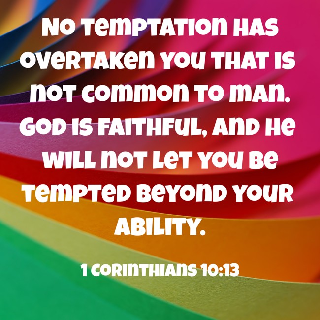 No temptation has overtaken you that is not common to man. God is faithful, and he will not let you be tempted beyond your ability. - 1 Corinthians 10:13