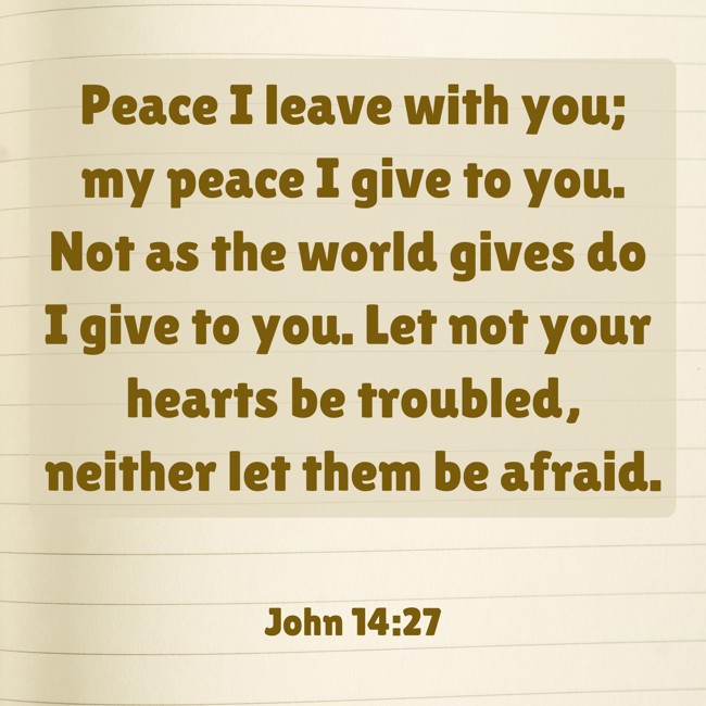 Peace I leave with you; my peace I give to you. Not as the world gives do I give to you. Let not your hearts be troubled, neither let them be afraid. - John 14:27