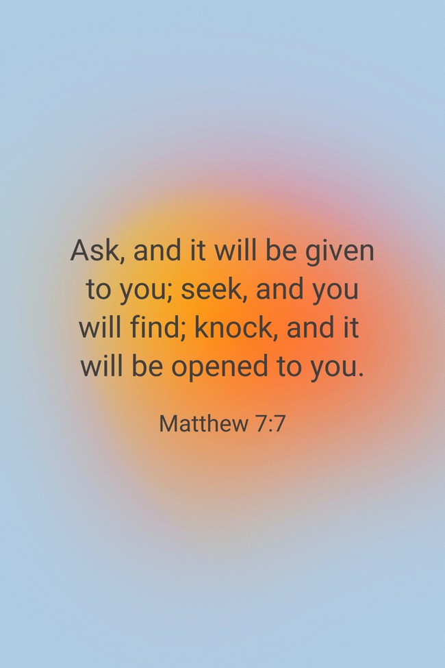 Ask, and it will be given to you; seek, and you will find; knock, and it will be opened to you. - Matthew 7:7