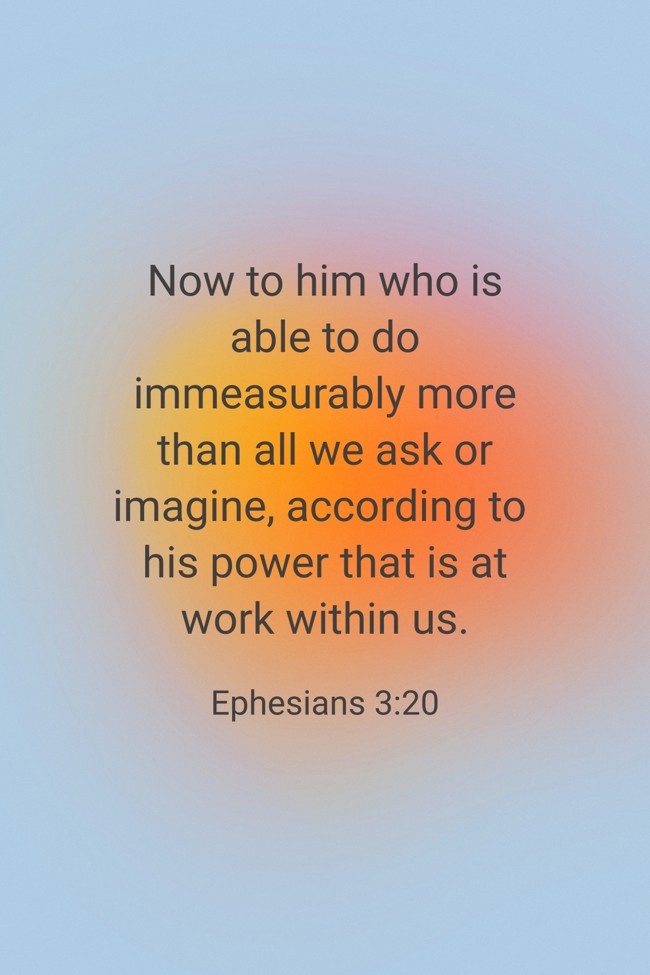 Now to him who is able to do immeasurably more than all we ask or imagine, according to his power that is at work within us. - Ephesians 3:20