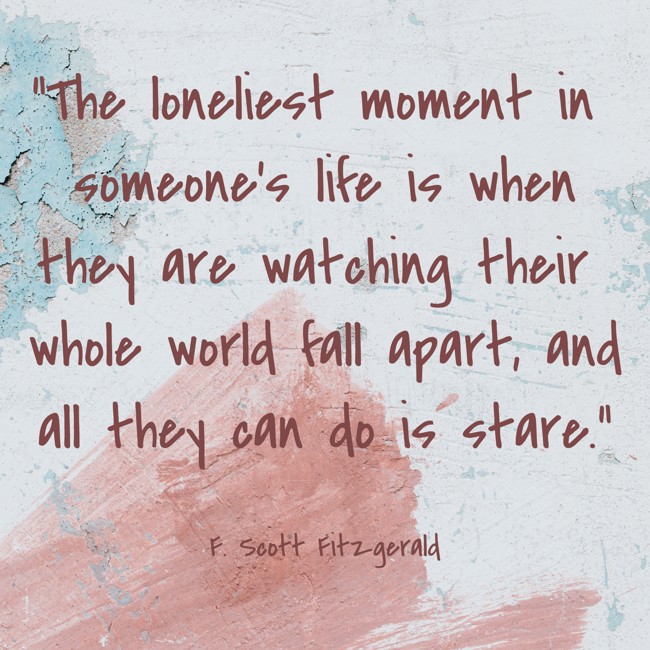 The loneliest moment in someone’s life is when they are watching their whole world fall apart, and all they can do is stare. - F. Scott Fitzgerald