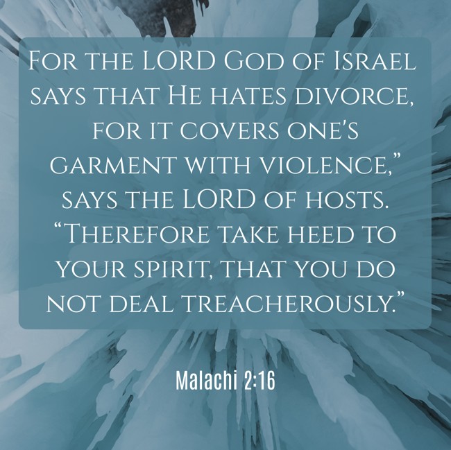  For the LORD God of Israel says that He hates divorce, for it covers one's garment with violence,” says the LORD of hosts. “Therefore take heed to your spirit, that you do not deal treacherously.”   - Malachi 2:16 
