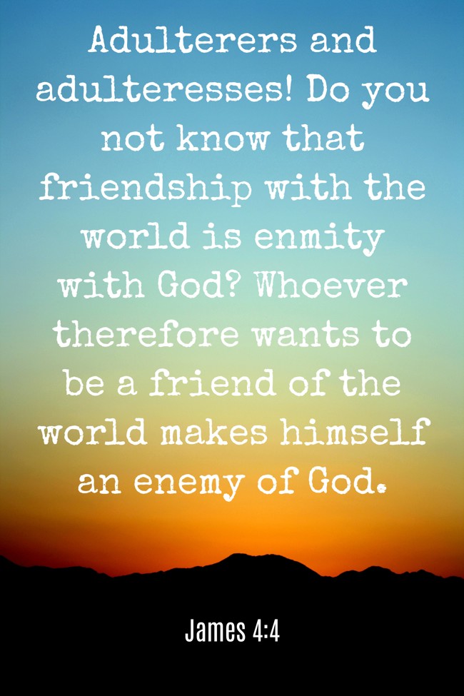  Adulterers and adulteresses! Do you not know that friendship with the world is enmity with God? Whoever therefore wants to be a friend of the world makes himself an enemy of God.   - James 4:4 