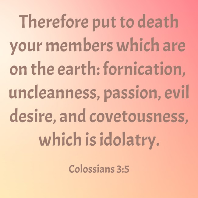  Therefore put to death your members which are on the earth: fornication, uncleanness, passion, evil desire, and covetousness, which is idolatry.   - Colossians 3:5 