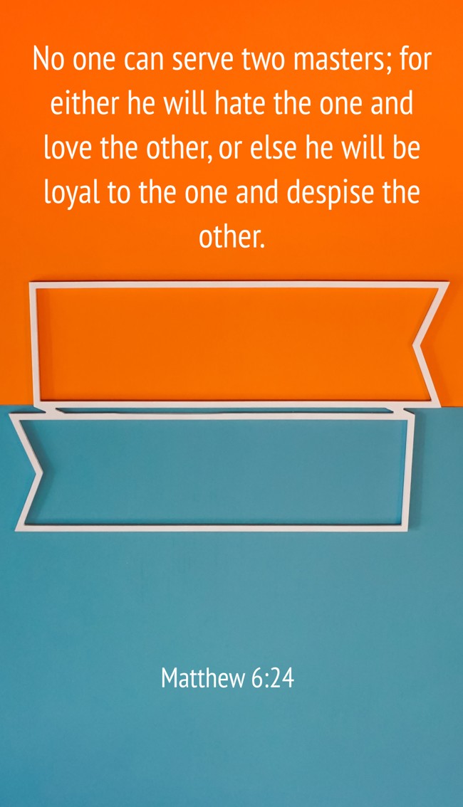 No one can serve two masters; for either he will hate the one and love the other, or else he will be loyal to the one and despise the other.   - Matthew 6:24 