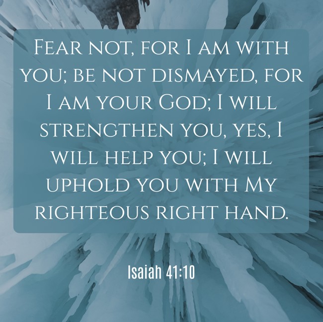 Fear not, for I am with you; be not dismayed, for I am your God; I will strengthen you, yes, I will help you; I will uphold you with My righteous right hand. - Isaiah 41:10