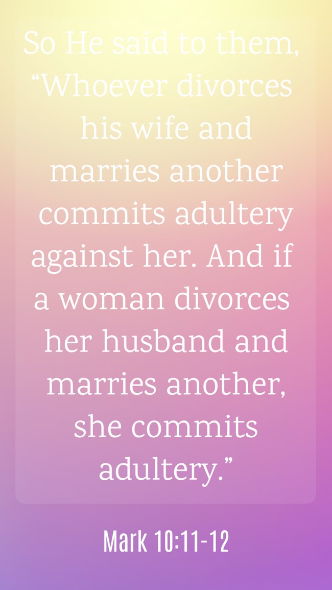  So He said to them, “Whoever divorces his wife and marries another commits adultery against her. And if a woman divorces her husband and marries another, she commits adultery.”   - Mark 10:11-12 