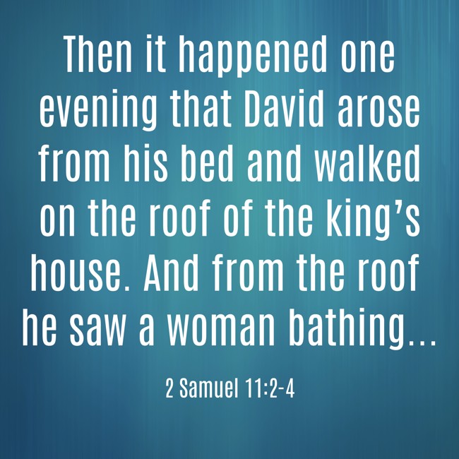  Then it happened one evening that David arose from his bed and walked on the roof of the king’s house. And from the roof he saw a woman bathing...   - 2 Samuel 11:2-4 