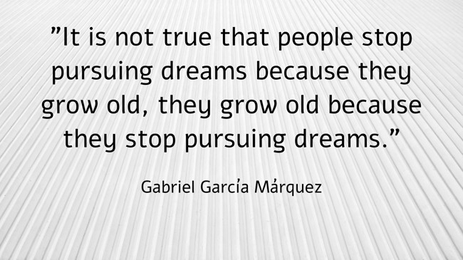  It is not true that people stop pursuing dreams because they grow old, they grow old because they stop pursuing dreams.   - Gabriel García Márquez 