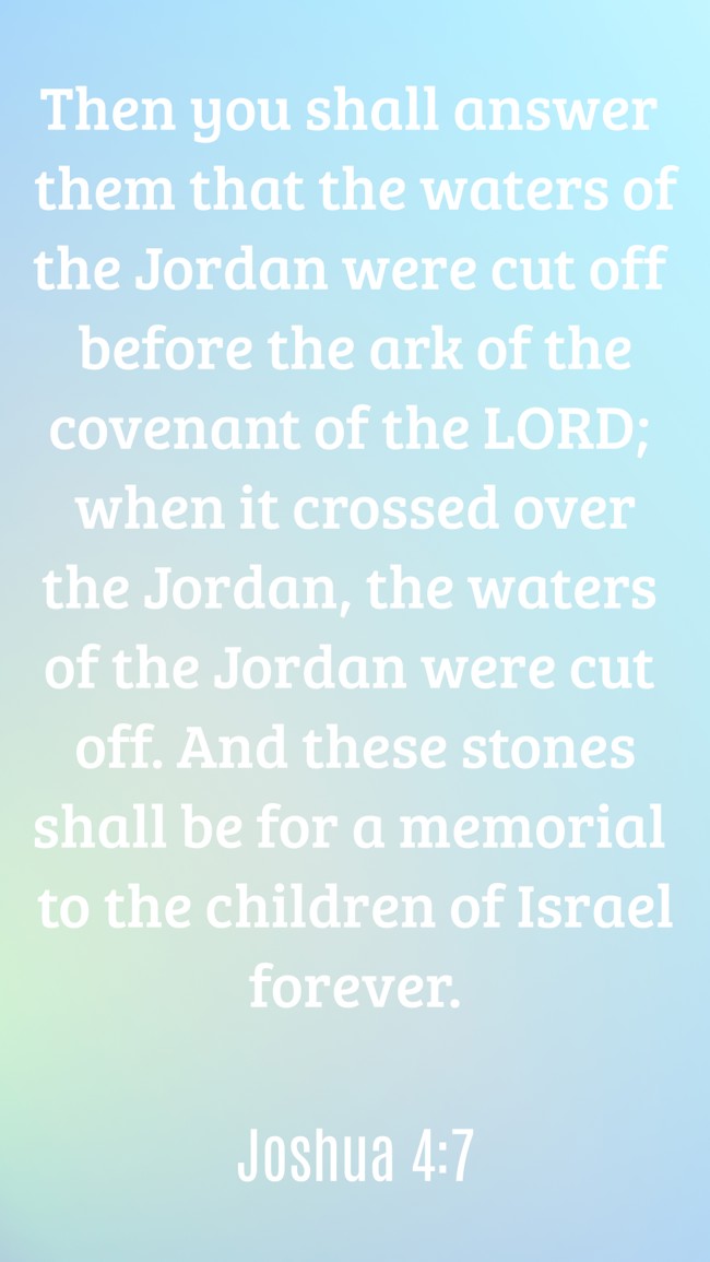 Then you shall answer them that the waters of the Jordan were cut off before the ark of the covenant of the LORD; when it crossed over the Jordan, the waters of the Jordan were cut off. And these stones shall be for a memorial to the children of Israel forever. - Joshua 4:7