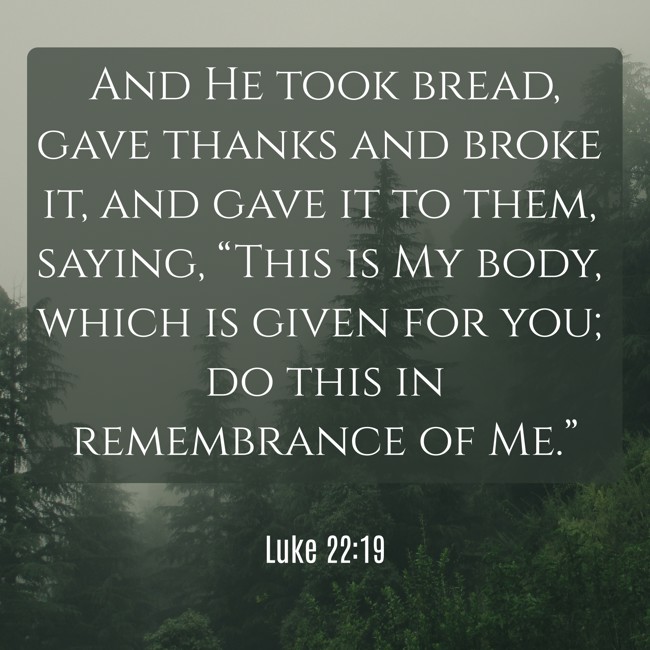 And He took bread, gave thanks and broke it, and gave it to them, saying, “This is My body, which is given for you; do this in remembrance of Me.” - Luke 22:19