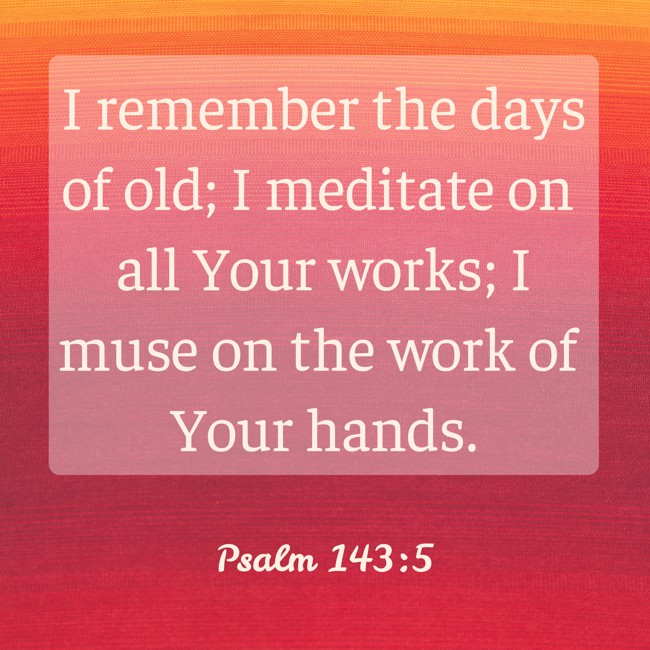 I remember the days of old; I meditate on all Your works; I muse on the work of Your hands. - Psalm 143:5