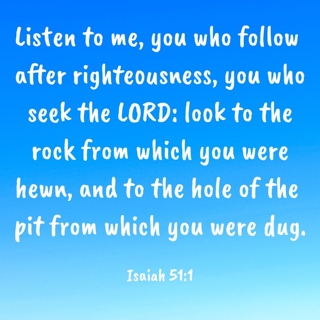 Listen to me, you who follow after righteousness, you who seek the LORD: look to the rock from which you were hewn, and to the hole of the pit from which you were dug. - Isaiah 51:1