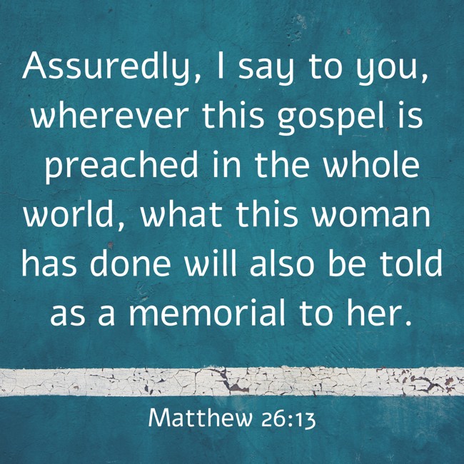 Assuredly, I say to you, wherever this gospel is preached in the whole world, what this woman has done will also be told as a memorial to her. - Matthew 26:13