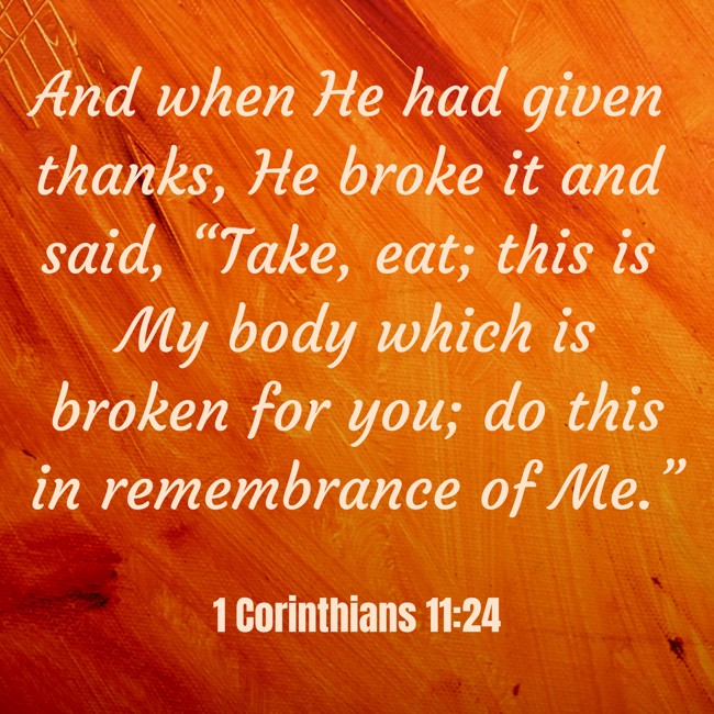 And when He had given thanks, He broke it and said, “Take, eat; this is My body which is broken for you; do this in remembrance of Me.” - 1 Corinthians 11:24