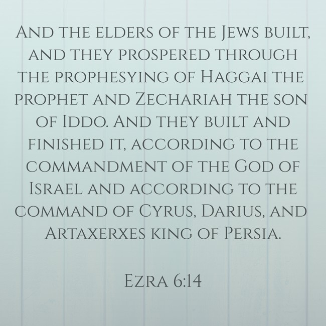 And the elders of the Jews built, and they prospered through the prophesying of Haggai the prophet and Zechariah the son of Iddo. And they built and finished it, according to the commandment of the God of Israel and according to the command of Cyrus, Darius, and Artaxerxes king of Persia. - Ezra 6:14