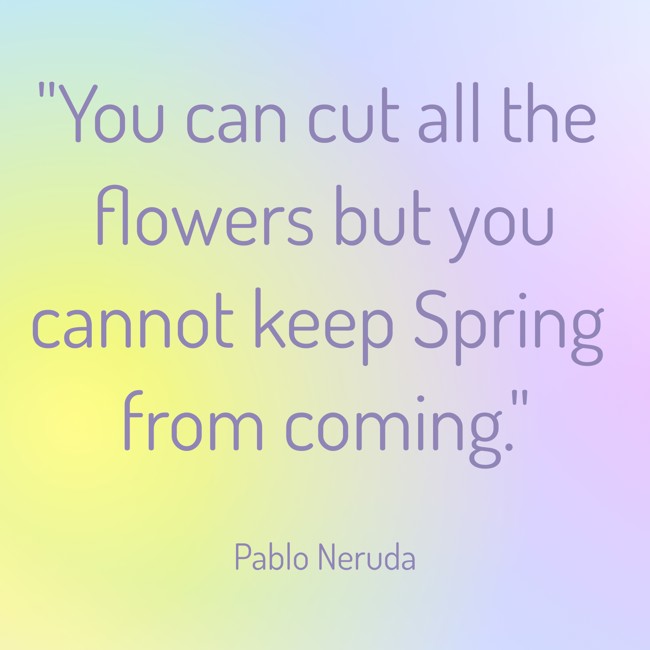 You can cut all the flowers but you cannot keep Spring from coming. - Pablo Neruda