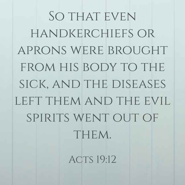 So that even handkerchiefs or aprons were brought from his body to the sick, and the diseases left them and the evil spirits went out of them. - Acts 19:12