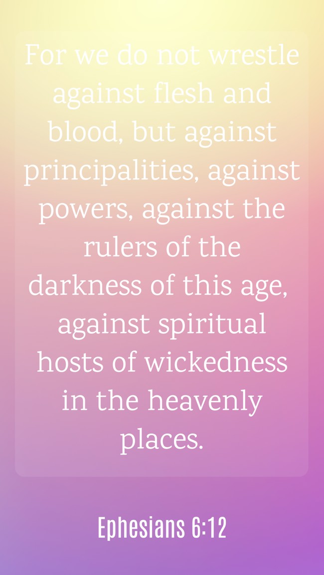 For we do not wrestle against flesh and blood, but against principalities, against powers, against the rulers of the darkness of this age, against spiritual hosts of wickedness in the heavenly places. - Ephesians 6:12