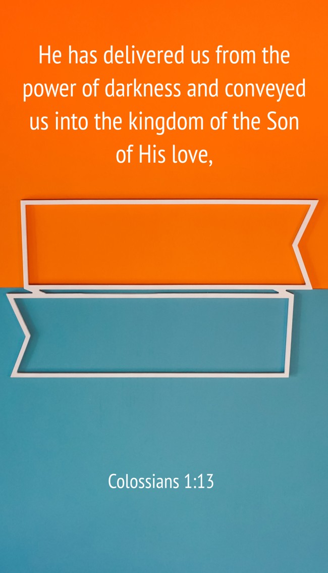 He has delivered us from the power of darkness and conveyed us into the kingdom of the Son of His love, - Colossians 1:13