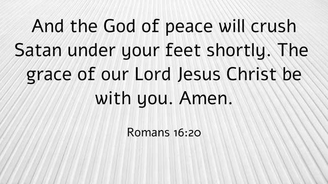 And the God of peace will crush Satan under your feet shortly. The grace of our Lord Jesus Christ be with you. Amen. - Romans 16:20