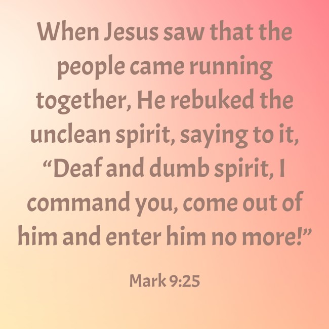 When Jesus saw that the people came running together, He rebuked the unclean spirit, saying to it, “Deaf and dumb spirit, I command you, come out of him and enter him no more!” - Mark 9:25