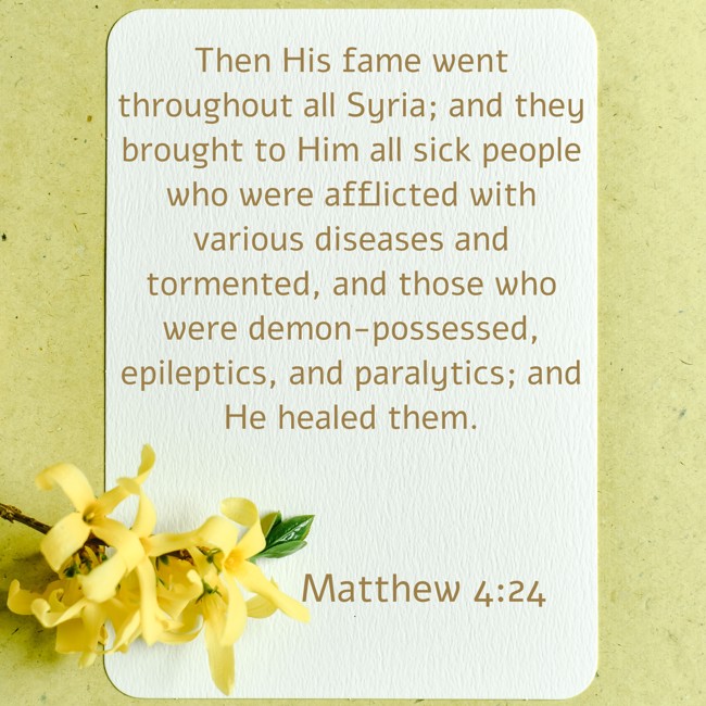 Then His fame went throughout all Syria; and they brought to Him all sick people who were afflicted with various diseases and tormented, and those who were demon-possessed, epileptics, and paralytics; and He healed them. - Matthew 4:24