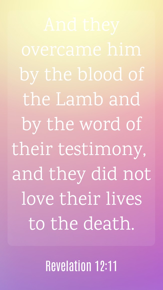 And they overcame him by the blood of the Lamb and by the word of their testimony, and they did not love their lives to the death. - Revelation 12:11