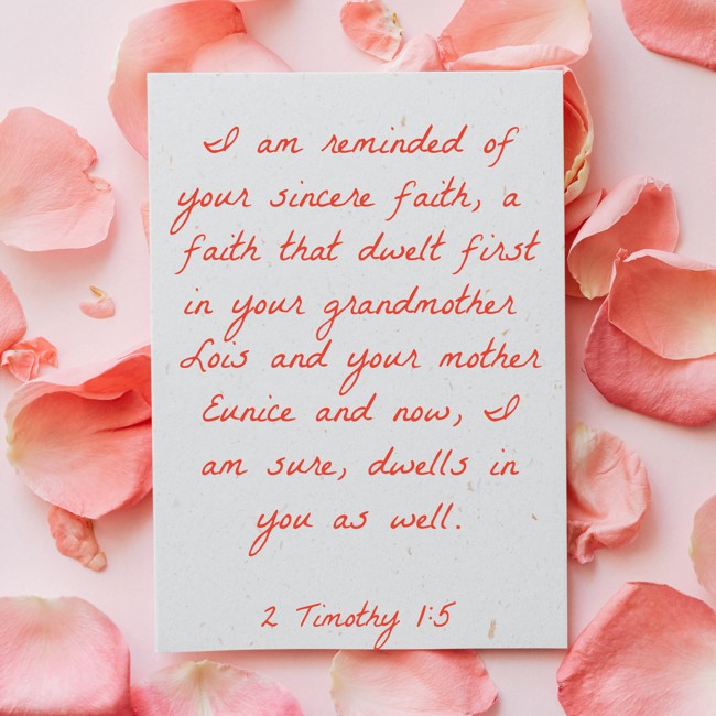 I am reminded of your sincere faith, a faith that dwelt first in your grandmother Lois and your mother Eunice and now, I am sure, dwells in you as well. - 2 Timothy 1:5