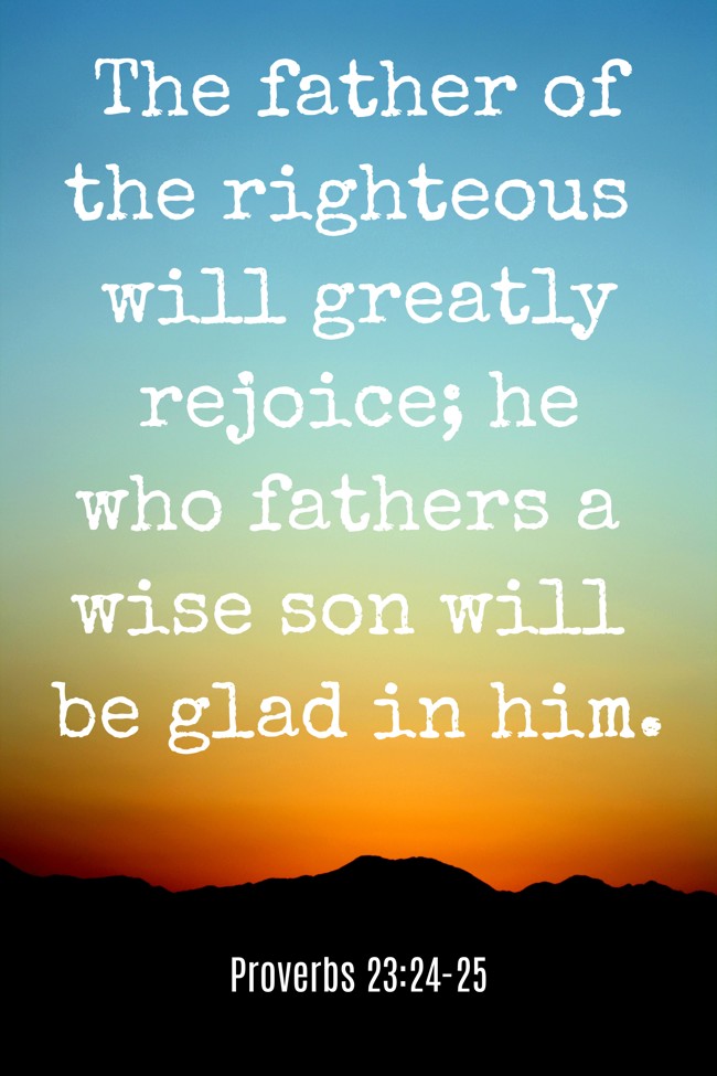 The father of the righteous will greatly rejoice; he who fathers a wise son will be glad in him. - Proverbs 23:24-25