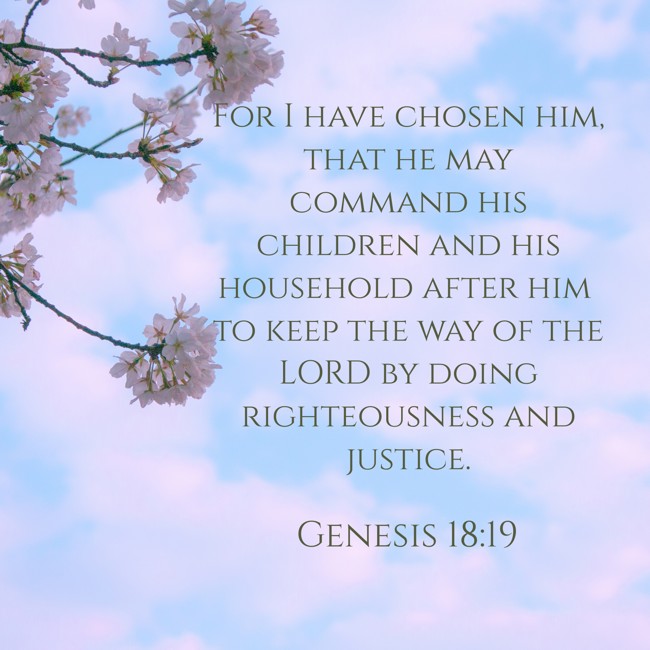 For I have chosen him, that he may command his children and his household after him to keep the way of the LORD by doing righteousness and justice. - Genesis 18:19
