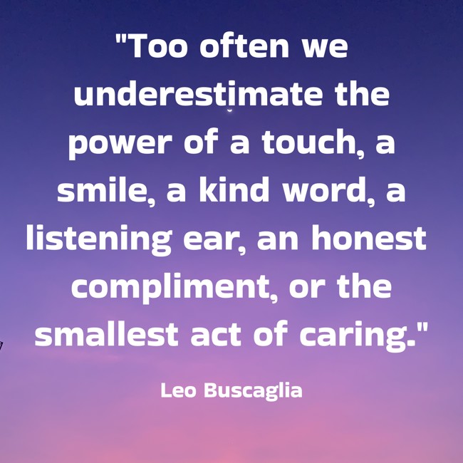 Too often we underestimate the power of a touch, a smile, a kind word, a listening ear, an honest compliment, or the smallest act of caring. - Leo Buscaglia