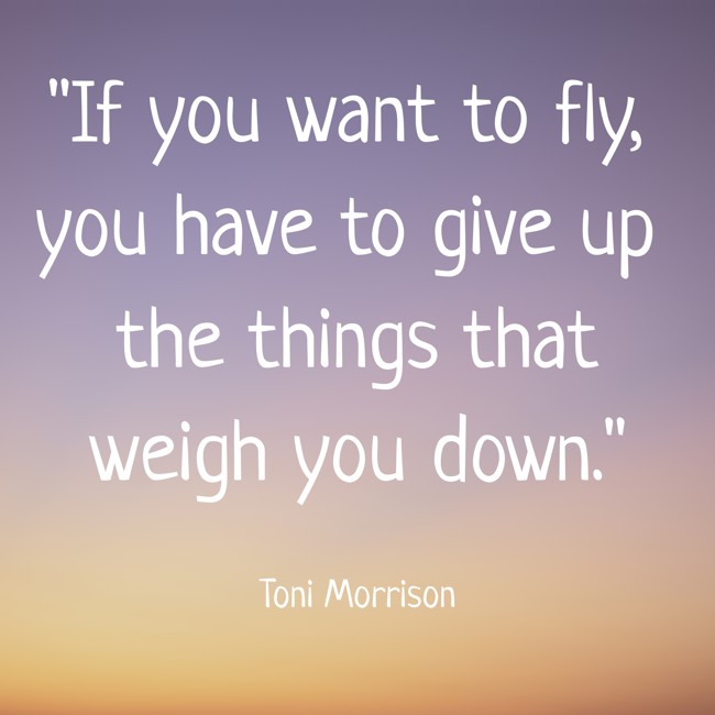 If you want to fly, you have to give up the things that weigh you down. - Toni Morrison
