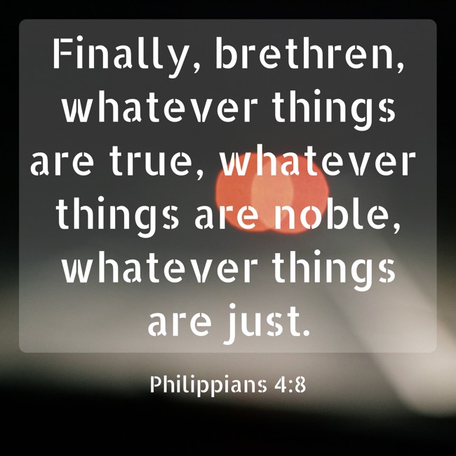 Finally, brethren, whatever things are true, whatever things are noble, whatever things are just. - Philippians 4:8