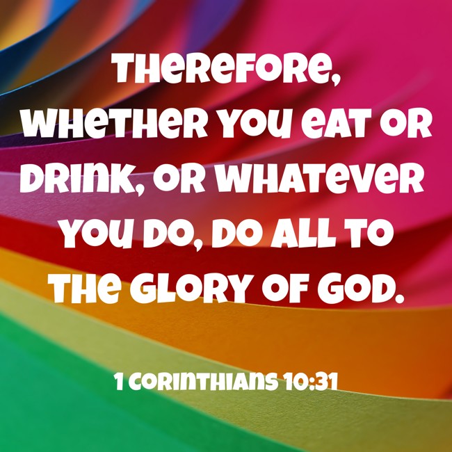 Therefore, whether you eat or drink, or whatever you do, do all to the glory of God. - 1 Corinthians 10:31