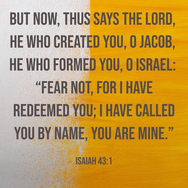 But now, thus says the LORD, he who created you, O Jacob, he who formed you, O Israel: “Fear not, for I have redeemed you; I have called you by name, you are mine.” - Isaiah 43:1