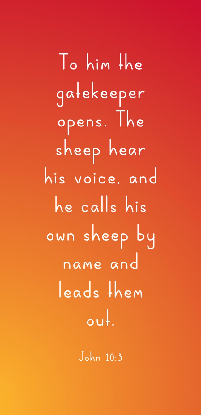 To him the gatekeeper opens. The sheep hear his voice, and he calls his own sheep by name and leads them out. - John 10:3