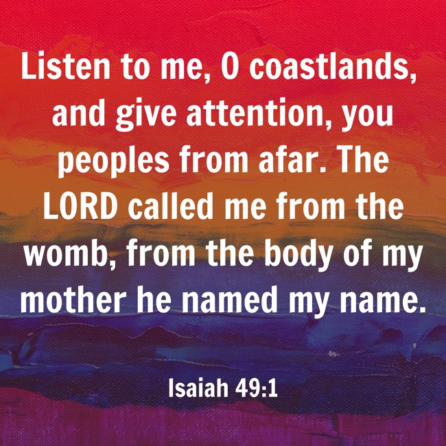 Listen to me, O coastlands, and give attention, you peoples from afar. The LORD called me from the womb, from the body of my mother he named my name. - Isaiah 49:1