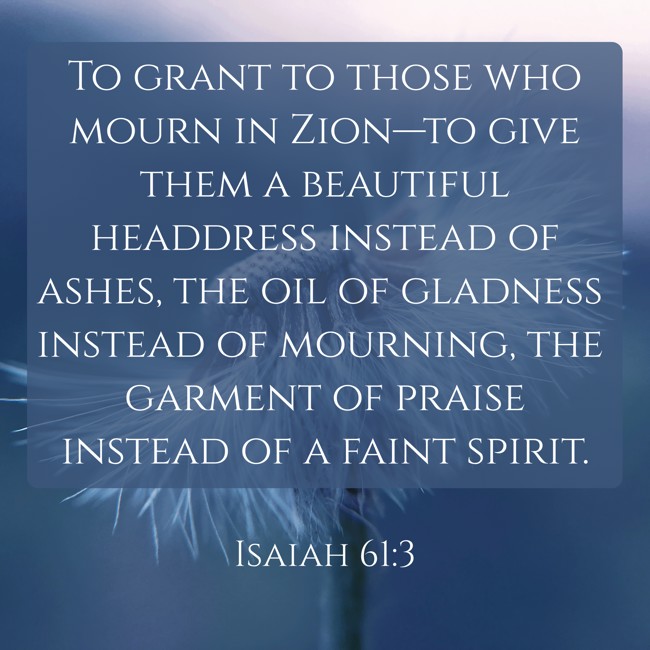 To grant to those who mourn in Zion—to give them a beautiful headdress instead of ashes, the oil of gladness instead of mourning, the garment of praise instead of a faint spirit. - Isaiah 61:3