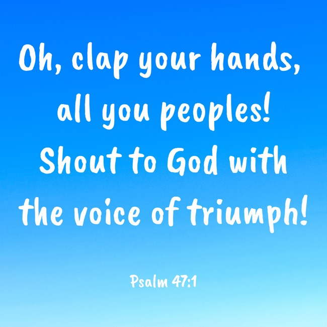 Oh, clap your hands, all you peoples! Shout to God with the voice of triumph! - Psalm 47:1