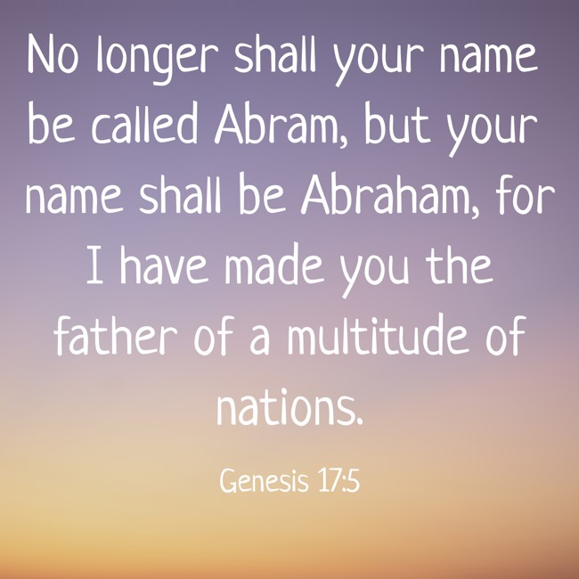 No longer shall your name be called Abram, but your name shall be Abraham, for I have made you the father of a multitude of nations. - Genesis 17:5