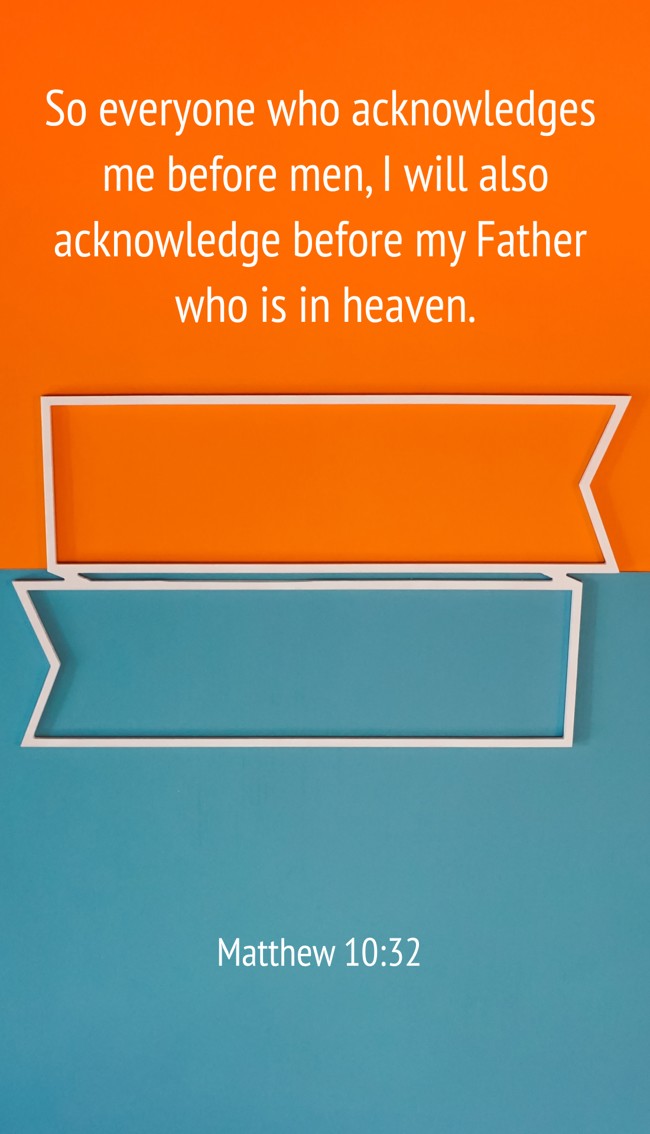 So everyone who acknowledges me before men, I will also acknowledge before my Father who is in heaven. - Matthew 10:32