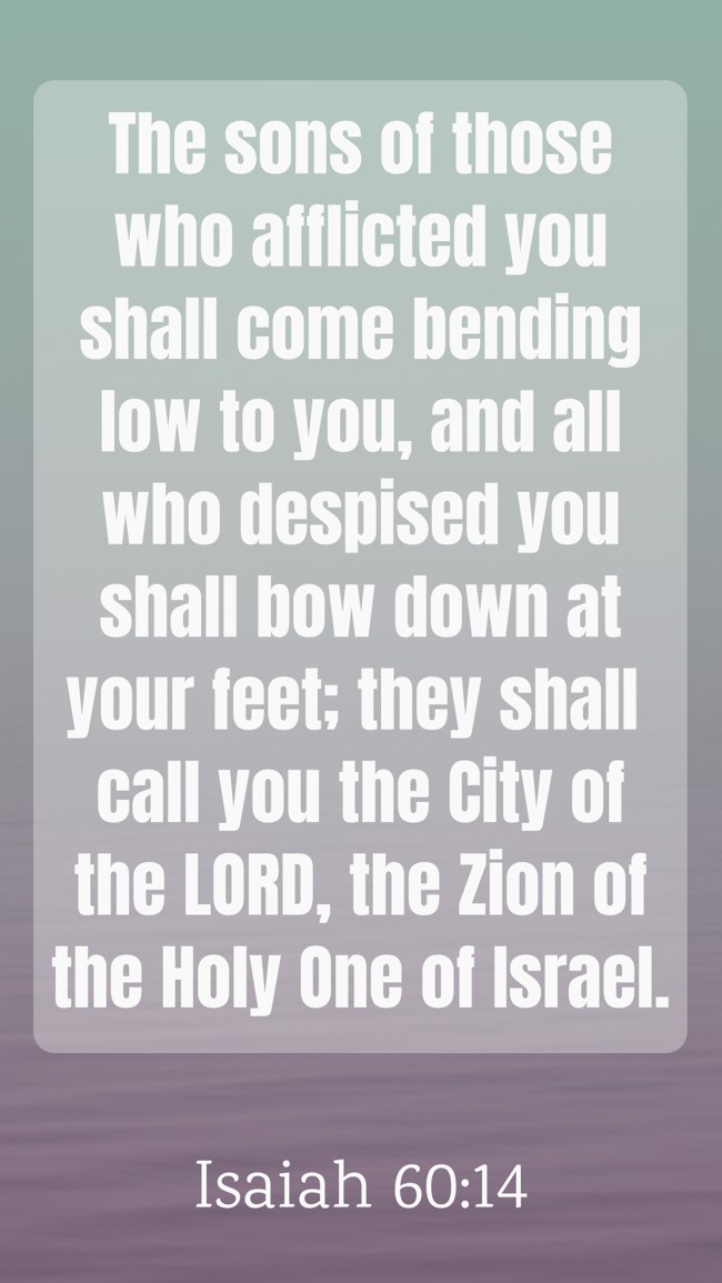 The sons of those who afflicted you shall come bending low to you, and all who despised you shall bow down at your feet; they shall call you the City of the LORD, the Zion of the Holy One of Israel. - Isaiah 60:14