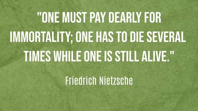 One must pay dearly for immortality; one has to die several times while one is still alive. - Friedrich Nietzsche