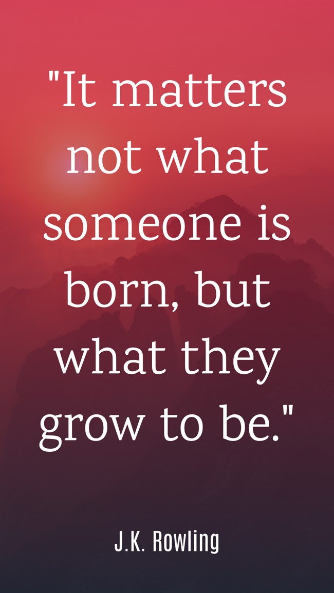It matters not what someone is born, but what they grow to be. - J.K. Rowling