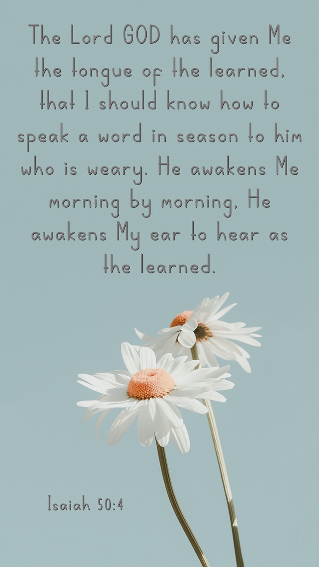 The Lord GOD has given Me the tongue of the learned, that I should know how to speak a word in season to him who is weary. He awakens Me morning by morning, He awakens My ear to hear as the learned. - Isaiah 50:4