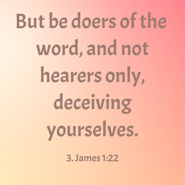 But be doers of the word, and not hearers only, deceiving yourselves. - 3. James 1:22