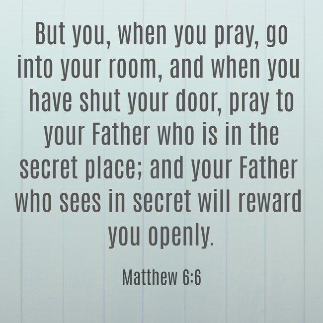 But you, when you pray, go into your room, and when you have shut your door, pray to your Father who is in the secret place; and your Father who sees in secret will reward you openly. - Matthew 6:6