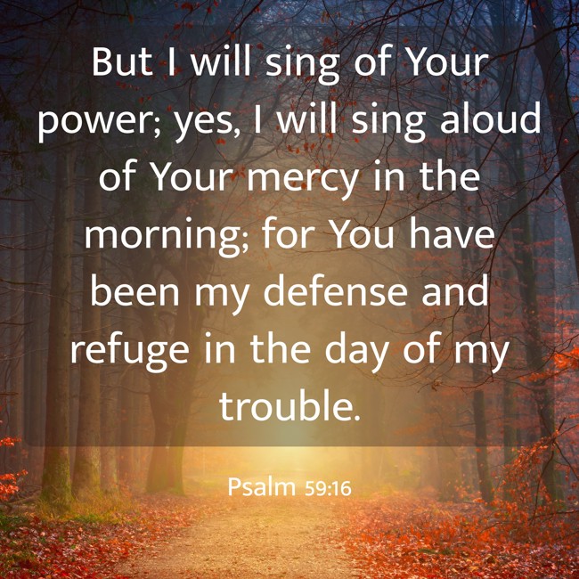 But I will sing of Your power; yes, I will sing aloud of Your mercy in the morning; for You have been my defense and refuge in the day of my trouble. - Psalm 59:16