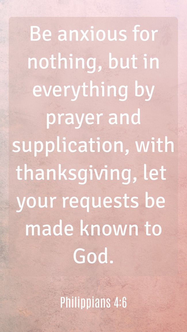 Be anxious for nothing, but in everything by prayer and supplication, with thanksgiving, let your requests be made known to God. - Philippians 4:6